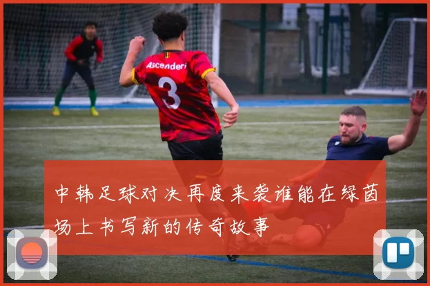 中韩足球对决再度来袭谁能在绿茵场上书写新的传奇故事