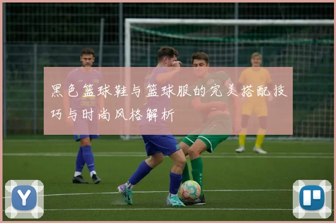 黑色篮球鞋与篮球服的完美搭配技巧与时尚风格解析