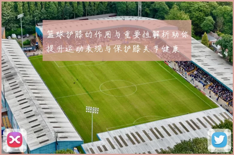 篮球护膝的作用与重要性解析助你提升运动表现与保护膝关节健康