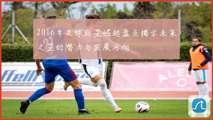 2016年足球新星崛起盘点揭示未来之星的潜力与发展方向
