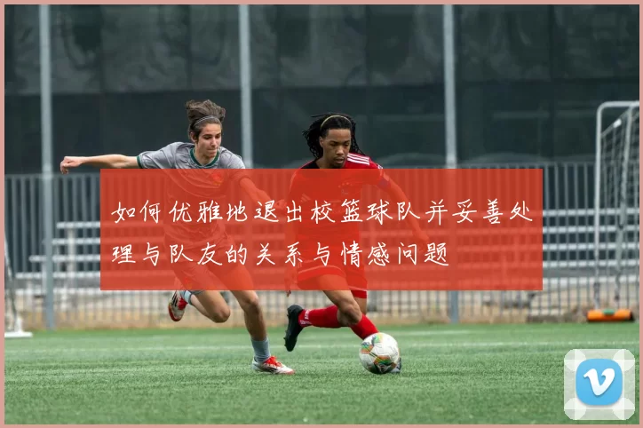 如何优雅地退出校篮球队并妥善处理与队友的关系与情感问题